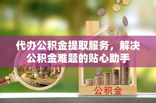 埤头代办公积金提取服务，解决公积金难题的贴心助手